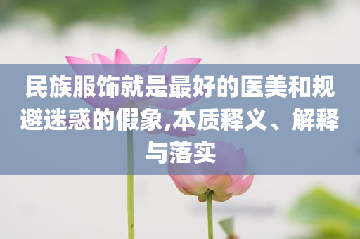 民族服飾就是最好的醫(yī)美和規(guī)避迷惑的假象,本質(zhì)釋義、解釋與落實