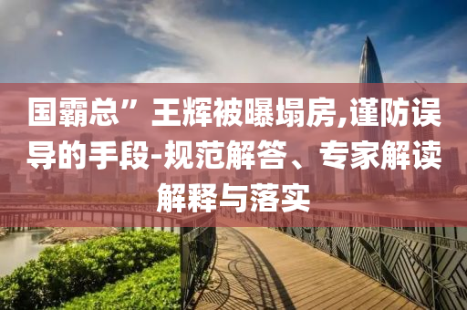 國霸總”王輝被曝塌房,謹(jǐn)防誤導(dǎo)的手段-規(guī)范解答、專家解讀解釋與落實