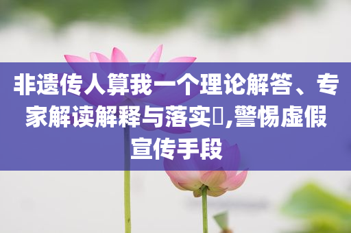 非遺傳人算我一個(gè)理論解答、專家解讀解釋與落實(shí)?,警惕虛假宣傳手段