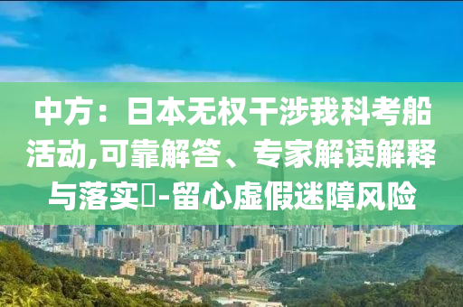 中方：日本無(wú)權(quán)干涉我科考船活動(dòng),可靠解答、專家解讀解釋與落實(shí)?-留心虛假迷障風(fēng)險(xiǎn)