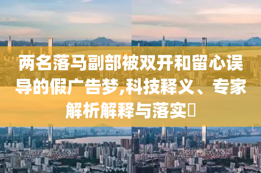 兩名落馬副部被雙開(kāi)和留心誤導(dǎo)的假?gòu)V告夢(mèng),科技釋義、專家解析解釋與落實(shí)?