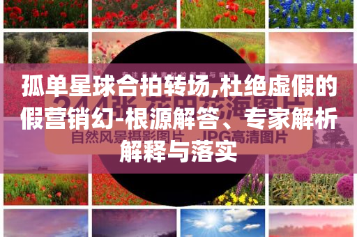 孤單星球合拍轉(zhuǎn)場,杜絕虛假的假營銷幻-根源解答、專家解析解釋與落實(shí)