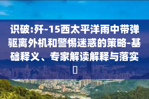識(shí)破:殲-15西太平洋雨中帶彈驅(qū)離外機(jī)和警惕迷惑的策略-基礎(chǔ)釋義、專家解讀解釋與落實(shí)?