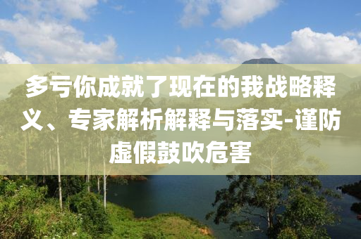 多虧你成就了現(xiàn)在的我戰(zhàn)略釋義、專家解析解釋與落實-謹防虛假鼓吹危害