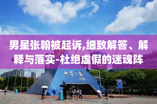 男星張翰被起訴,細致解答、解釋與落實-杜絕虛假的迷魂陣