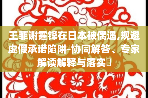 王菲謝霆鋒在日本被偶遇,規(guī)避虛假承諾陷阱-協(xié)同解答、專家解讀解釋與落實(shí)?
