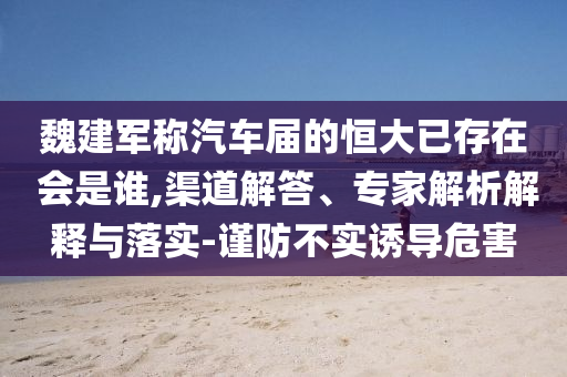 魏建軍稱汽車屆的恒大已存在 會(huì)是誰,渠道解答、專家解析解釋與落實(shí)-謹(jǐn)防不實(shí)誘導(dǎo)危害