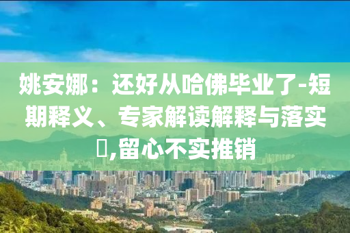 姚安娜：還好從哈佛畢業(yè)了-短期釋義、專家解讀解釋與落實(shí)?,留心不實(shí)推銷