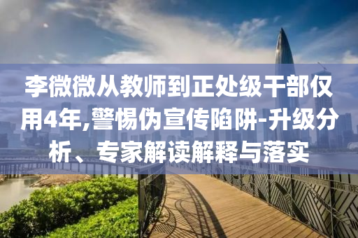 李微微從教師到正處級干部僅用4年,警惕偽宣傳陷阱-升級分析、專家解讀解釋與落實