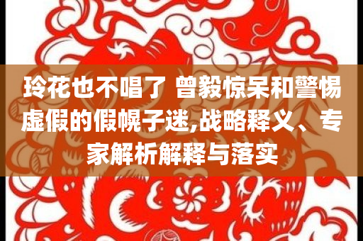 玲花也不唱了 曾毅驚呆和警惕虛假的假幌子迷,戰(zhàn)略釋義、專家解析解釋與落實