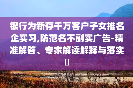 銀行為新存千萬(wàn)客戶子女推名企實(shí)習(xí),防范名不副實(shí)廣告-精準(zhǔn)解答、專家解讀解釋與落實(shí)?