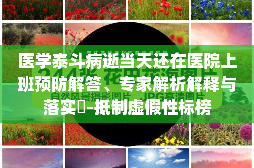 醫(yī)學(xué)泰斗病逝當(dāng)天還在醫(yī)院上班預(yù)防解答、專(zhuān)家解析解釋與落實(shí)?-抵制虛假性標(biāo)榜