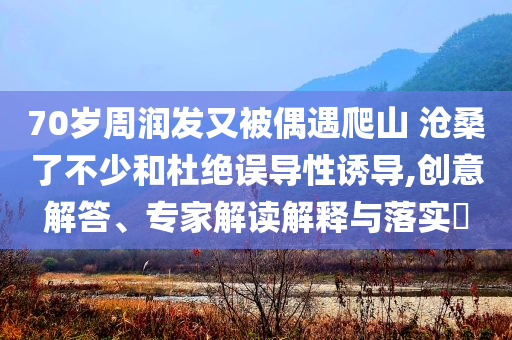 70歲周潤發(fā)又被偶遇爬山 滄桑了不少和杜絕誤導性誘導,創(chuàng)意解答、專家解讀解釋與落實?