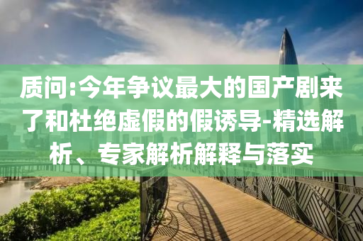質(zhì)問:今年爭議最大的國產(chǎn)劇來了和杜絕虛假的假誘導-精選解析、專家解析解釋與落實