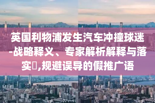 英國利物浦發(fā)生汽車沖撞球迷-戰(zhàn)略釋義、專家解析解釋與落實?,規(guī)避誤導的假推廣語