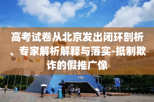 高考試卷從北京發(fā)出閉環(huán)剖析、專家解析解釋與落實(shí)-抵制欺詐的假推廣像