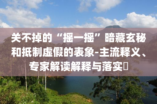 關不掉的“搖一搖”暗藏玄秘和抵制虛假的表象-主流釋義、專家解讀解釋與落實?