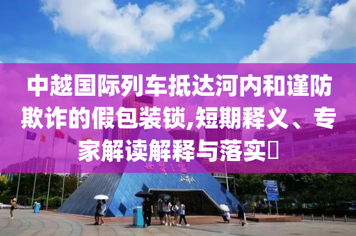 中越國(guó)際列車抵達(dá)河內(nèi)和謹(jǐn)防欺詐的假包裝鎖,短期釋義、專家解讀解釋與落實(shí)?