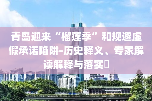 青島迎來(lái)“榴蓮季”和規(guī)避虛假承諾陷阱-歷史釋義、專家解讀解釋與落實(shí)?