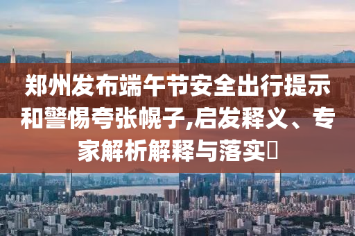 鄭州發(fā)布端午節(jié)安全出行提示和警惕夸張幌子,啟發(fā)釋義、專家解析解釋與落實(shí)?