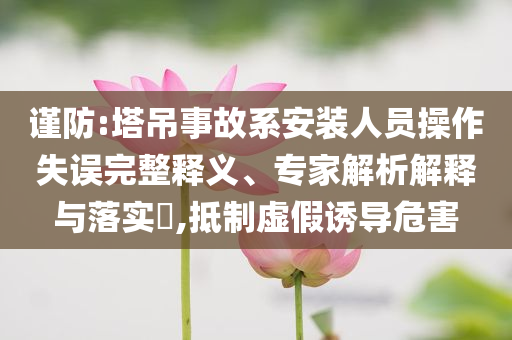 謹(jǐn)防:塔吊事故系安裝人員操作失誤完整釋義、專家解析解釋與落實?,抵制虛假誘導(dǎo)危害