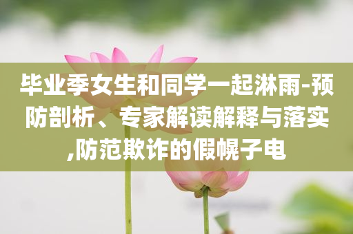 畢業(yè)季女生和同學(xué)一起淋雨-預(yù)防剖析、專家解讀解釋與落實(shí),防范欺詐的假幌子電