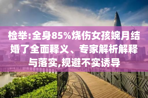檢舉:全身85%燒傷女孩婉月結(jié)婚了全面釋義、專家解析解釋與落實(shí),規(guī)避不實(shí)誘導(dǎo)
