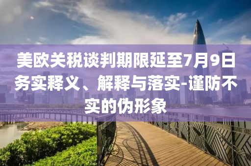 美歐關(guān)稅談判期限延至7月9日務(wù)實(shí)釋義、解釋與落實(shí)-謹(jǐn)防不實(shí)的偽形象