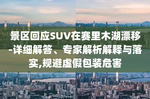 景區(qū)回應(yīng)SUV在賽里木湖漂移-詳細(xì)解答、專家解析解釋與落實(shí),規(guī)避虛假包裝危害