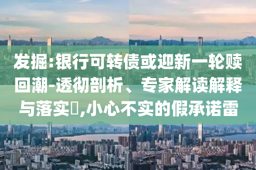 發(fā)掘:銀行可轉(zhuǎn)債或迎新一輪贖回潮-透徹剖析、專家解讀解釋與落實?,小心不實的假承諾雷