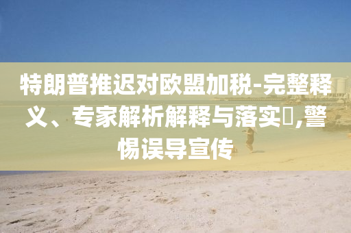 特朗普推遲對歐盟加稅-完整釋義、專家解析解釋與落實?,警惕誤導(dǎo)宣傳