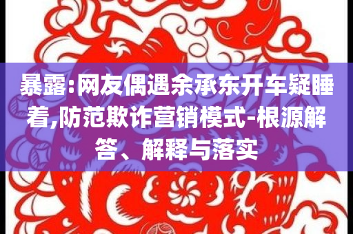 暴露:網(wǎng)友偶遇余承東開(kāi)車疑睡著,防范欺詐營(yíng)銷模式-根源解答、解釋與落實(shí)