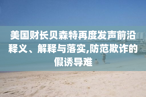 美國(guó)財(cái)長(zhǎng)貝森特再度發(fā)聲前沿釋義、解釋與落實(shí),防范欺詐的假誘導(dǎo)難