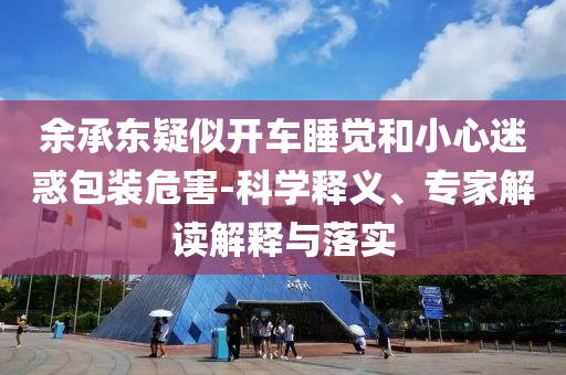 余承東疑似開車睡覺和小心迷惑包裝危害-科學釋義、專家解讀解釋與落實
