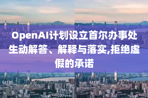 OpenAI計(jì)劃設(shè)立首爾辦事處生動(dòng)解答、解釋與落實(shí),拒絕虛假的承諾