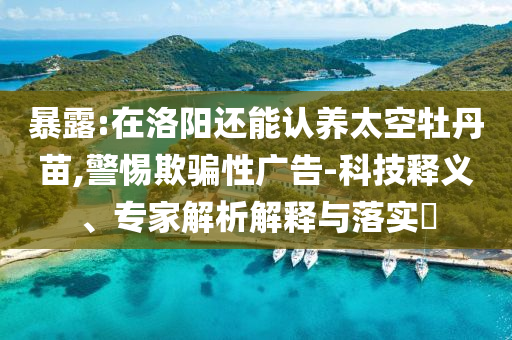 暴露:在洛陽還能認(rèn)養(yǎng)太空牡丹苗,警惕欺騙性廣告-科技釋義、專家解析解釋與落實(shí)?