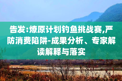 告發(fā):燎原計(jì)劃釣魚挑戰(zhàn)賽,嚴(yán)防消費(fèi)陷阱-成果分析、專家解讀解釋與落實(shí)