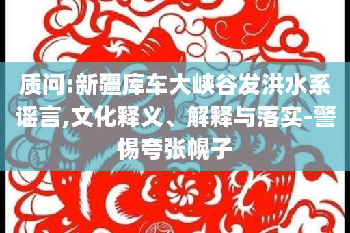 質(zhì)問(wèn):新疆庫(kù)車(chē)大峽谷發(fā)洪水系謠言,文化釋義、解釋與落實(shí)-警惕夸張幌子
