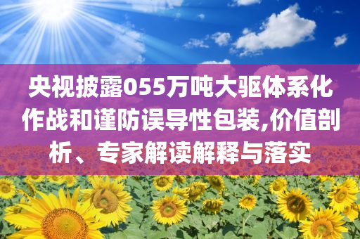 央視披露055萬噸大驅(qū)體系化作戰(zhàn)和謹防誤導(dǎo)性包裝,價值剖析、專家解讀解釋與落實