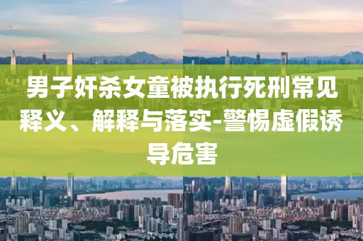 男子奸殺女童被執(zhí)行死刑常見釋義、解釋與落實(shí)-警惕虛假誘導(dǎo)危害