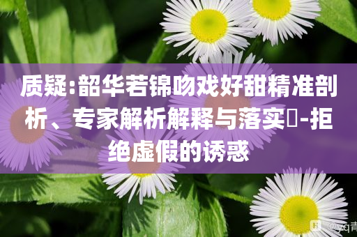 質(zhì)疑:韶華若錦吻戲好甜精準(zhǔn)剖析、專家解析解釋與落實?-拒絕虛假的誘惑