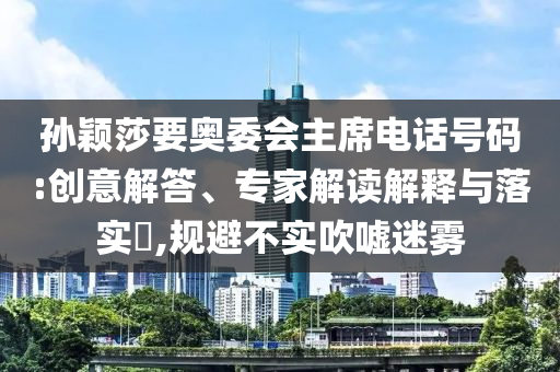 孫穎莎要奧委會主席電話號碼:創(chuàng)意解答、專家解讀解釋與落實?,規(guī)避不實吹噓迷霧