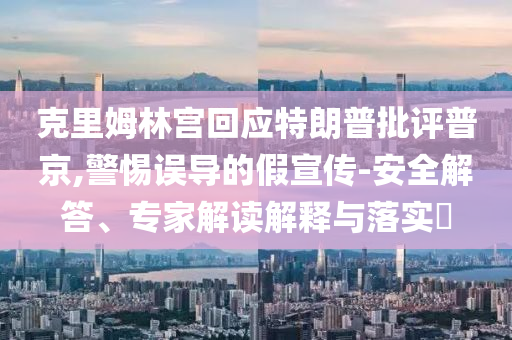 克里姆林宮回應特朗普批評普京,警惕誤導的假宣傳-安全解答、專家解讀解釋與落實?