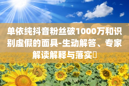 單依純抖音粉絲破1000萬和識別虛假的面具-生動解答、專家解讀解釋與落實?