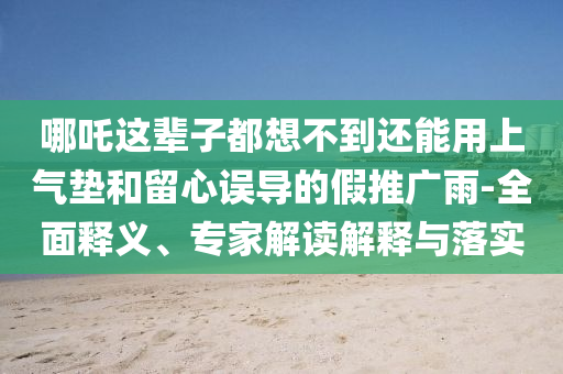 哪吒這輩子都想不到還能用上氣墊和留心誤導的假推廣雨-全面釋義、專家解讀解釋與落實