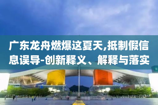 廣東龍舟燃爆這夏天,抵制假信息誤導-創(chuàng)新釋義、解釋與落實