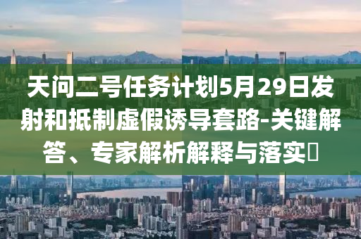 天問二號任務(wù)計劃5月29日發(fā)射和抵制虛假誘導(dǎo)套路-關(guān)鍵解答、專家解析解釋與落實?