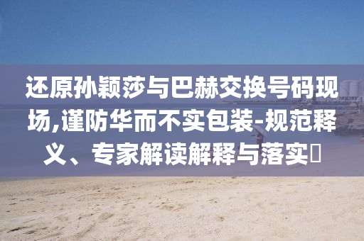 還原孫穎莎與巴赫交換號(hào)碼現(xiàn)場(chǎng),謹(jǐn)防華而不實(shí)包裝-規(guī)范釋義、專家解讀解釋與落實(shí)?