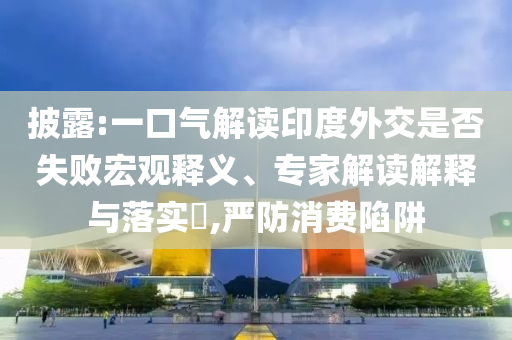 披露:一口氣解讀印度外交是否失敗宏觀釋義、專家解讀解釋與落實(shí)?,嚴(yán)防消費(fèi)陷阱