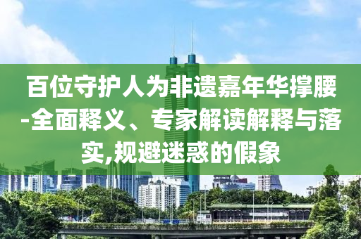百位守護(hù)人為非遺嘉年華撐腰-全面釋義、專家解讀解釋與落實(shí),規(guī)避迷惑的假象